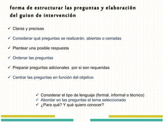  Claras y precisas
 Considerar qué preguntas se realizarán, abiertas o cerradas
 Plantear una posible respuesta
 Ordenar las preguntas
 Preparar preguntas adicionales por si son requeridas
 Centrar las preguntas en función del objetivo
 Considerar el tipo de lenguaje (formal, informal o técnico)
 Abordar en las preguntas el tema seleccionado
 ¿Para qué? Y qué quiero conocer?
 