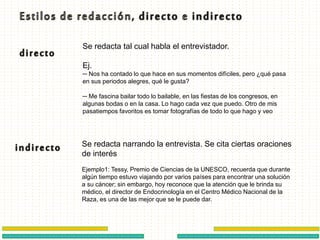 Se redacta tal cual habla el entrevistador.
Ej.
─ Nos ha contado lo que hace en sus momentos difíciles, pero ¿qué pasa
en sus periodos alegres, qué le gusta?
─ Me fascina bailar todo lo bailable, en las fiestas de los congresos, en
algunas bodas o en la casa. Lo hago cada vez que puedo. Otro de mis
pasatiempos favoritos es tomar fotografías de todo lo que hago y veo
Se redacta narrando la entrevista. Se cita ciertas oraciones
de interés
Ejemplo1: Tessy, Premio de Ciencias de la UNESCO, recuerda que durante
algún tiempo estuvo viajando por varios países para encontrar una solución
a su cáncer; sin embargo, hoy reconoce que la atención que le brinda su
médico, el director de Endocrinología en el Centro Médico Nacional de la
Raza, es una de las mejor que se le puede dar.
 