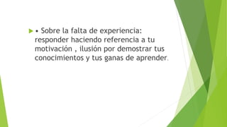  • Sobre la falta de experiencia:
responder haciendo referencia a tu
motivación , ilusión por demostrar tus
conocimientos y tus ganas de aprender.
 