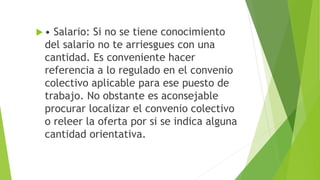  • Salario: Si no se tiene conocimiento
del salario no te arriesgues con una
cantidad. Es conveniente hacer
referencia a lo regulado en el convenio
colectivo aplicable para ese puesto de
trabajo. No obstante es aconsejable
procurar localizar el convenio colectivo
o releer la oferta por si se indica alguna
cantidad orientativa.
 