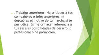  • Trabajos anteriores: No critiques a tus
compañeros o jefes anteriores, ni
descubras el motivo de tu marcha si te
perjudica. Es mejor hacer referencia a
tus escasas posibilidades de desarrollo
profesional o de promoción.
 