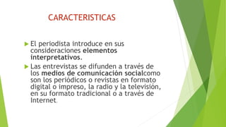 CARACTERISTICAS
 El periodista introduce en sus
consideraciones elementos
interpretativos.
 Las entrevistas se difunden a través de
los medios de comunicación socialcomo
son los periódicos o revistas en formato
digital o impreso, la radio y la televisión,
en su formato tradicional o a través de
Internet.
 