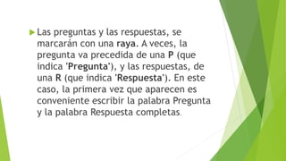  Las preguntas y las respuestas, se
marcarán con una raya. A veces, la
pregunta va precedida de una P (que
indica 'Pregunta'), y las respuestas, de
una R (que indica 'Respuesta'). En este
caso, la primera vez que aparecen es
conveniente escribir la palabra Pregunta
y la palabra Respuesta completas.
 