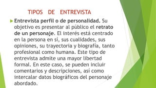 TIPOS DE ENTREVISTA
 Entrevista perfil o de personalidad. Su
objetivo es presentar al público el retrato
de un personaje. El interés está centrado
en la persona en sí, sus cualidades, sus
opiniones, su trayectoria y biografía, tanto
profesional como humana. Este tipo de
entrevista admite una mayor libertad
formal. En este caso, se pueden incluir
comentarios y descripciones, así como
intercalar datos biográficos del personaje
abordado.
 
