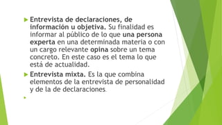  Entrevista de declaraciones, de
información u objetiva. Su finalidad es
informar al público de lo que una persona
experta en una determinada materia o con
un cargo relevante opina sobre un tema
concreto. En este caso es el tema lo que
está de actualidad.
 Entrevista mixta. Es la que combina
elementos de la entrevista de personalidad
y de la de declaraciones.

 