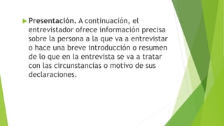  Presentación. A continuación, el
entrevistador ofrece información precisa
sobre la persona a la que va a entrevistar
o hace una breve introducción o resumen
de lo que en la entrevista se va a tratar
con las circunstancias o motivo de sus
declaraciones.
 