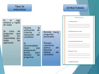 Tipos de
entrevistas
ESTRUCTURADA
.
.
.
Es la mas
estática y rígida
de todas
Se trata de
preguntas que
deben ser
respondidas por
todos los
aspirantes
Facilita la
unificación de
criterios y
valoración del
candidato
Es
recomendable
hacer una
preparación
previa para
detallar las
preguntas
Permite hacer
preguntas
personales
Planean
cuestiones
acerca del
historial
laboral del
candidato
 