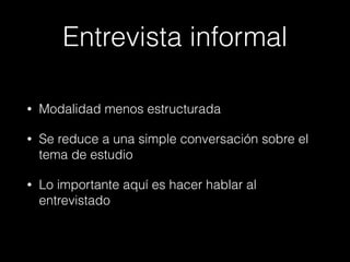 Entrevista informal
• Modalidad menos estructurada
• Se reduce a una simple conversación sobre el
tema de estudio
• Lo importante aquí es hacer hablar al
entrevistado
 