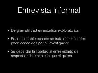 Entrevista informal
• De gran utilidad en estudios exploratorios
• Recomendable cuando se trata de realidades
poco conocidas por el investigador
• Se debe dar la libertad al entrevistado de
responder libremente lo que él quiera
 