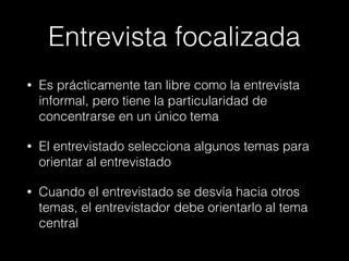 Entrevista focalizada
• Es prácticamente tan libre como la entrevista
informal, pero tiene la particularidad de
concentrarse en un único tema
• El entrevistado selecciona algunos temas para
orientar al entrevistado
• Cuando el entrevistado se desvía hacia otros
temas, el entrevistador debe orientarlo al tema
central
 