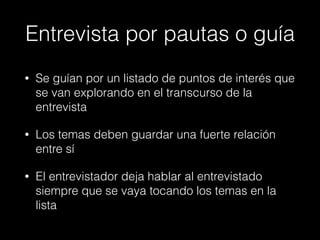 Entrevista por pautas o guía
• Se guían por un listado de puntos de interés que
se van explorando en el transcurso de la
entrevista
• Los temas deben guardar una fuerte relación
entre sí
• El entrevistador deja hablar al entrevistado
siempre que se vaya tocando los temas en la
lista
 