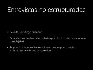 Entrevistas no estructuradas
• Permite un diálogo profundo
• Presentan los hechos (interpretados por el entrevistado) en toda su
complejidad
• Su principal inconveniente radica en que es poco práctico
sistematizar la información obtenida
 