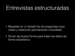Entrevistas estructuradas
• Basadas en un listado ﬁjo de preguntas cuyo
orden y redacción permanecen invariables
• Sirven de buena forma para tratar los datos de
forma estadística
 