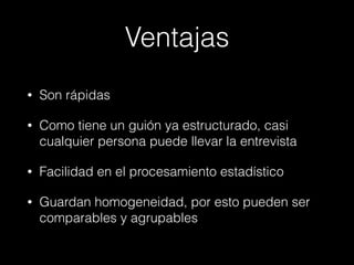 Ventajas
• Son rápidas
• Como tiene un guión ya estructurado, casi
cualquier persona puede llevar la entrevista
• Facilidad en el procesamiento estadístico
• Guardan homogeneidad, por esto pueden ser
comparables y agrupables
 