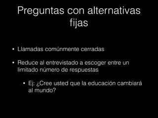 Preguntas con alternativas
ﬁjas
• Llamadas comúnmente cerradas
• Reduce al entrevistado a escoger entre un
limitado número de respuestas
• Ej: ¿Cree usted que la educación cambiará
al mundo?
 