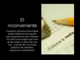 El
inconveniente
Cualquier persona entrevistada
podrá hablarnos de aquello
que preguntamos pero siempre
nos dará una imagen que tiene
de las cosas, lo que cree que
son , a través de una carga
subjetiva de intereses,
prejuicios y estereotipos
 