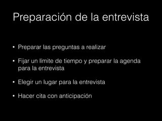 Preparación de la entrevista
• Preparar las preguntas a realizar
• Fijar un límite de tiempo y preparar la agenda
para la entrevista
• Elegir un lugar para la entrevista
• Hacer cita con anticipación
 
