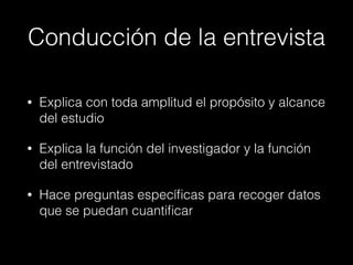 Conducción de la entrevista
• Explica con toda amplitud el propósito y alcance
del estudio
• Explica la función del investigador y la función
del entrevistado
• Hace preguntas especíﬁcas para recoger datos
que se puedan cuantiﬁcar
 
