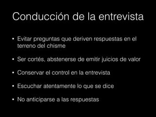 Conducción de la entrevista
• Evitar preguntas que deriven respuestas en el
terreno del chisme
• Ser cortés, abstenerse de emitir juicios de valor
• Conservar el control en la entrevista
• Escuchar atentamente lo que se dice
• No anticiparse a las respuestas
 