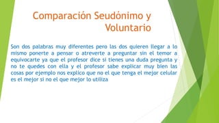 Comparación Seudónimo y
Voluntario
Son dos palabras muy diferentes pero las dos quieren llegar a lo
mismo ponerte a pensar o atreverte a preguntar sin el temor a
equivocarte ya que el profesor dice si tienes una duda pregunta y
no te quedes con ella y el profesor sabe explicar muy bien las
cosas por ejemplo nos explico que no el que tenga el mejor celular
es el mejor si no el que mejor lo utiliza
 