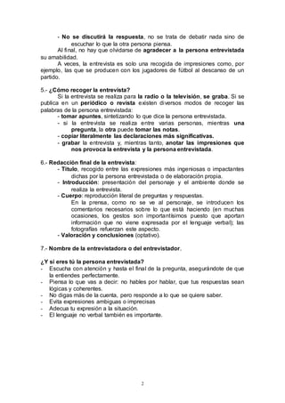 2
- No se discutirá la respuesta, no se trata de debatir nada sino de
escuchar lo que la otra persona piensa.
Al final, no hay que olvidarse de agradecer a la persona entrevistada
su amabilidad.
A veces, la entrevista es solo una recogida de impresiones como, por
ejemplo, las que se producen con los jugadores de fútbol al descanso de un
partido.
5.- ¿Cómo recoger la entrevista?
Si la entrevista se realiza para la radio o la televisión, se graba. Si se
publica en un periódico o revista existen diversos modos de recoger las
palabras de la persona entrevistada:
- tomar apuntes, sintetizando lo que dice la persona entrevistada.
- si la entrevista se realiza entre varias personas, mientras una
pregunta, la otra puede tomar las notas.
- copiar literalmente las declaraciones más significativas.
- grabar la entrevista y, mientras tanto, anotar las impresiones que
nos provoca la entrevista y la persona entrevistada.
6.- Redacción final de la entrevista:
- Titulo, recogido entre las expresiones más ingeniosas o impactantes
dichas por la persona entrevistada o de elaboración propia.
- Introducción: presentación del personaje y el ambiente donde se
realiza la entrevista.
- Cuerpo: reproducción literal de preguntas y respuestas.
En la prensa, como no se ve al personaje, se introducen los
comentarios necesarios sobre lo que está haciendo (en muchas
ocasiones, los gestos son importantísimos puesto que aportan
información que no viene expresada por el lenguaje verbal); las
fotografías refuerzan este aspecto.
- Valoración y conclusiones (optativo).
7.- Nombre de la entrevistadora o del entrevistador.
¿Y si eres tú la persona entrevistada?
- Escucha con atención y hasta el final de la pregunta, asegurándote de que
la entiendes perfectamente.
- Piensa lo que vas a decir: no hables por hablar, que tus respuestas sean
lógicas y coherentes.
- No digas más de la cuenta, pero responde a lo que se quiere saber.
- Evita expresiones ambiguas o imprecisas
- Adecua tu expresión a la situación.
- El lenguaje no verbal también es importante.
 