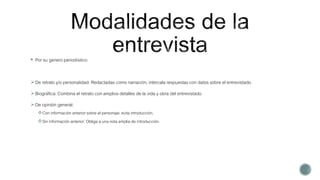  Por su genero periodístico:
De retrato y/o personalidad: Redactadas como narración, intercala respuestas con datos sobre el entrevistado.
Biográfica: Combina el retrato con amplios detalles de la vida y obra del entrevistado.
De opinión general:
Con información anterior sobre el personaje: evita introducción.
Sin información anterior: Obliga a una nota amplia de introducción.
 