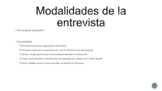  Por su genero periodístico:
De actualidad:
Conferencia de prensa: organizada o improvisada
Encuesta: cuestionario a varias personas, o de un solo tema y una sola pregunta.
Opinion: recoge opiniones de una personalidad relevante sin introducción.
Grupal: varias personas no identificadas, las respuestas son citadas como “opinión grupal”.
Noticia: Detalles sobre un hecho noticiable, se identifica el informante.
 