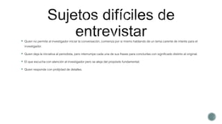  Quien no permite al investigador iniciar la conversación, comienza por si mismo hablando de un tema carente de interés para el
investigador.
 Quien deja la iniciativa al periodista, pero interrumpe cada una de sus frases para concluirlas con significado distinto al original.
 El que escucha con atención al investigador pero se aleja del propósito fundamental.
 Quien responde con prolijidad de detalles.
 