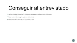  Se trata de buscar y convencer al entrevistado de que acepte la realización de la entrevista.
 No se recomienda encargar esta tarea a otra persona.
 Se requiere calor humano de una voz decidida y firme.
 