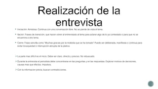  Iniciación: Amistosa. Continua con una conversación libre. No se pierde de vista el tema.
 Ilación: Frases de transición, que hacen volver al entrevistado al tema para aclarar algo de lo ya contestado o para que no se
encamine a otro tema.
 Cierre: Frase sencilla como “Muchas gracias por la molestia que se ha tomado” Puede ser deliberada, manifiesta o continua para
evitar brusquedad o interrupción abrupta de la platica.
La parte mas difícil es el inicio. Debe ser claro, directo y preciso. No rebuscado.
Durante la entrevista el periodista debe concentrarse en las preguntas y en las respuestas. Explorar motivos de decisiones,
causas mas que efectos. Impulsos.
Con la informacion previa, buscar contradicciones.
 