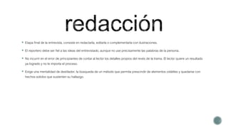  Etapa final de la entrevista, consiste en redactarla, editarla o complementarla con ilustraciones.
 El reportero debe ser fiel a las ideas del entrevistado, aunque no use precisamente las palabras de la persona.
 No incurrir en el error de principiantes de contar al lector los detalles propios del revés de la trama. El lector quiere un resultado
ya logrado y no le importa el proceso.
 Exige una mentalidad de destilador, la búsqueda de un método que permita prescindir de elementos volátiles y quedarse con
hechos solidos que sustenten su hallazgo.
 