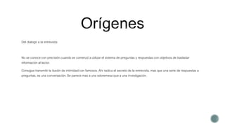 Del dialogo a la entrevista:
No se conoce con precisión cuando se comenzó a utilizar el sistema de preguntas y respuestas con objetivos de trasladar
información al lector.
Consigue transmitir la ilusión de intimidad con famosos. Ahí radica el secreto de la entrevista, mas que una serie de respuestas a
preguntas, es una conversación. Se parece mas a una sobremesa que a una investigación.
 