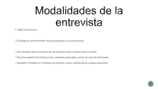  Según su estructura:
 Aquellas en que se formulan muchas preguntas a una sola persona.
De actualidad: Busca la opinión de una autoridad sobre cualquier tema de interés.
De personalidad: Pone énfasis en las cualidades personales y puntos de vista del entrevistado.
Biográfica: Prevalece lo cronológico de narración, éxitos, características y rasgos destacados.
 