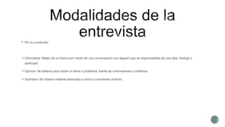 Por su contenido:
Informativa: Relato de un hecho por medio de una conversación con alguien que se responsabiliza de una idea. (testigo o
participe)
Opinión: Se obtiene juicio sobre un tema o problema, fuente de controversias o conflictos.
Ilustrativa: Se obtiene material destinado a instruir o entretener al lector.
 