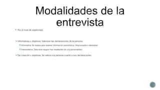  Por el nivel de objetividad:
Informativas u objetivas: Valorizan las declaraciones de la persona.
Informativa: Se realiza para obtener información periodística. (Improvisada o planeada)
Interpretativa: Descubre rasgos mas resaltantes de una personalidad.
De creación u objetivas: Se valora a la persona cuanto a sus declaraciones.
 