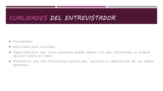 CUALIDADES DEL ENTREVISTADOR
 Curiosidad.
 Habilidad para escuchar.
 Capacidad para que otras personas pueda hablar sin que intervenga su propia
opinión sobre el tema
 Tolerancia con las diferencias políticas, sociales e ideológicas de las demás
personas.
 
