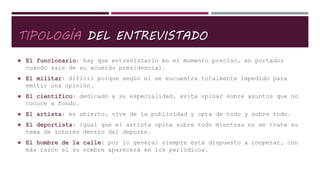 TIPOLOGÍA DEL ENTREVISTADO
 El funcionario: hay que entrevistarlo en el momento preciso, en portador
cuando sale de su acuerdo presidencial.
 El militar: difícil porque según el se encuentra totalmente impedido para
emitir una opinión.
 El científico: dedicado a su especialidad, evita opinar sobre asuntos que no
conoce a fondo.
 El artista: es abierto, vive de la publicidad y opta de todo y sobre todo.
 El deportista: igual que el artista opina sobre todo mientras no se trate su
tema de interés dentro del deporte.
 El hombre de la calle: por lo general siempre está dispuesto a cooperar, con
más razón si su nombre aparecerá en los periódicos.
 