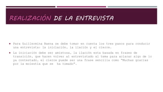 REALIZACIÓN DE LA ENTREVISTA
 Para Guillermina Baena se debe tomar en cuenta los tres pasos para conducir
una entrevista: la iniciación, la ilación y el cierre.
 La iniciación debe ser amistosa, la ilación esta basada en frases de
transición, que hacen volver al entrevistado al tema para aclarar algo de lo
ya contestado, el cierre puede ser una frase sencilla como “Muchas gracias
por la molestia que se ha tomado”.
 