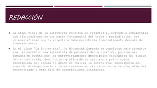 REDACCIÓN
 La etapa final de la entrevista consiste en redactarla, editada o completarla
con ilustraciones es una parte fundamental del trabajo periodístico. Hay
quienes afirman que la antevista debe escribirse inmediatamente después de
llevarse acabo.
 En el libro “La Entrevista”, de Monserrat Quesada se consignan seis aspectos
que, al escribir una entrevista de personalidad o creativa, podrían ser
tomados en cuenta por los entrevistadores: descripción figurativa del físico
del entrevistado, descripción gráfica de su apariencia psicológica,
descripción del escenario donde se realiza la entrevista, descripción del
tono del dialogo previo a la entrevistas en sí, recuento de la biografía del
entrevistado y otro tipo de descripciones literarias.
 