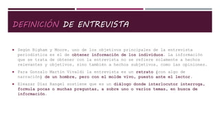 DEFINICIÓN DE ENTREVISTA
 Según Bigham y Moore, uno de los objetivos principales de la entrevista
periodística es el de obtener información de los individuos. La información
que se trata de obtener con la entrevista no se refiere solamente a hechos
relevantes y objetivos, sino también a hechos subjetivos, como las opiniones.
 Para Gonzalo Martín Vivaldi la entrevista es un retrato (con algo de
narración) de un hombre, pero con el molde vivo, puesto ante el lector.
 Eleazar Díaz Rangel sostiene que es un diálogo donde interlocutor interroga,
formula pocas o muchas preguntas, a sobre uno o varios temas, en busca de
información.
 