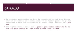 ORÍGENES
 La entrevista periodística, es decir la trascripción textual de un dialogo
entre un periodista y un personaje real, con el objetivo preciso de que las
respuestas de éste sean conocidas por el lector, surge a mediados del siglo
XIX.
 Christopher Silvester relata que la primera periodística entrevista fue la
que hizo Ronce Greeley al líder mormón Brigham Young, en 1859.
 
