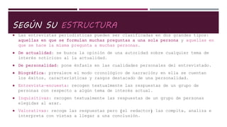 SEGÚN SU ESTRUCTURA
 Las entrevistas periodísticas pueden ser clasificadas en dos grandes tipos:
aquellas en que se formulan muchas preguntas a una sola persona y aquellas en
que se hace la misma pregunta a muchas personas.
 De actualidad: se busca la opinión de una autoridad sobre cualquier tema de
interés noticioso al la actualidad.
 De personalidad: pone énfasis en las cualidades personales del entrevistado.
 Biográfica: prevalece el modo cronológico de narración; en ella se cuentan
los éxitos, características y rasgos destacado de una personalidad.
 Entrevista-encuesta: recogen textualmente las respuestas de un grupo de
personas con respecto a algún tema de interés actual.
 Inquisitivas: recogen textualmente las respuestas de un grupo de personas
elegidas al azar.
 Valorativas: recoge las respuestas pero (el redactor) las compita, analiza e
interpreta con vistas a llegar a una conclusión.
 