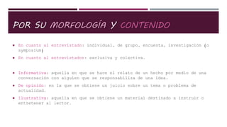 POR SU MORFOLOGÍA Y CONTENIDO
 En cuanto al entrevistado: individual, de grupo, encuesta, investigación (o
symposium)
 En cuanto al entrevistador: exclusiva y colectiva.
 Informativa: aquella en que se hace el relato de un hecho por medio de una
conversación con alguien que se responsabiliza de una idea.
 De opinión: en la que se obtiene un juicio sobre un tema o problema de
actualidad.
 Ilustrativa: aquella en que se obtiene un material destinado a instruir o
entretener al lector.
 