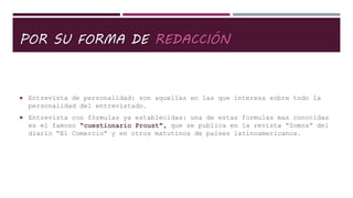 POR SU FORMA DE REDACCIÓN
 Entrevista de personalidad: son aquellas en las que interesa sobre todo la
personalidad del entrevistado.
 Entrevista con fórmulas ya establecidas: una de estas formulas mas conocidas
es el famoso “cuestionario Proust”, que se publica en la revista “Somos” del
diario “El Comercio” y en otros matutinos de países latinoamericanos.
 