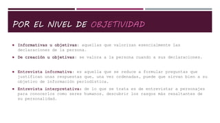 POR EL NIVEL DE OBJETIVIDAD
 Informativas u objetivas: aquellas que valorizan esencialmente las
declaraciones de la persona.
 De creación u objetivas: se valora a la persona cuando a sus declaraciones.
 Entrevista informativa: es aquella que se reduce a formular preguntas que
justifican unas respuestas que, una vez ordenadas, puede que sirvan bien a su
objetivo de información periodística.
 Entrevista interpretativa: de lo que se trata es de entrevistar a personajes
para conocerlos como seres humanos, descubrir los rasgos más resaltantes de
su personalidad.
 