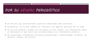 POR SU GÉNERO PERIODÍSTICO
 De retrato y/o personalidad: aquellas redactadas como narración.
 Biográfica: es la que combina el “retrato” con amplios detalles de la vida.
 De opinión general: pueden ser divididos en dos clases: con información sobre
el personaje lo que evita una introducción) y sin información anterior.
 De actualidad: conferencia de prensa (organizada o improvisada), encuesta, de
opinión, grupal, de noticia
 