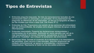 Tipos de Entrevistas
 Entrevista pregunta-respuesta. Se trata de transcripciones textuales de una
conversación entre un personaje y un periodista. En la presentación las
preguntas se diferenciar de las respuestas, ya sea por la tipografía de ellas o
por las iniciales que inicie a cada cual. (Ver Anexo Nº 2)
 Entrevista de Cita. Proporciona una versión de las opiniones del entrevistado
que van entrecomilladas. Se emplea como ángulo noticioso de apoyo a otras
informaciones.
 Entrevista Interpretada. Presenta las declaraciones reinterpretadas y
condensadas por el periodista, distribuido en varios párrafos que van de lo
más trascendente a lo menos interesante, apoyándose el inicio de cada
párrafo en "muletillas" que indiquen la declaración del entrevistado
 Entrevistas Mixta. Somete el contenido de la declaración a la interpretación
del periodista, quien recurre a citas textuales, describe situaciones del
contexto comunicacional, se apoya en antecedentes y declaraciones
interpretativas. Representa la fusión de los dos estilos anteriores
 