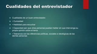 Cualidades del entrevistador
 Cualidades de un buen entrevistador.
 • Curiosidad
 • Habilidad para escuchar
 • Capacidad pan que otras personas puedan hablar sin que intervenga su
propia opinión sobre el tema
 • Tolerancia con las diferencias políticas, sociales e ideológicas de las
demás personas
 