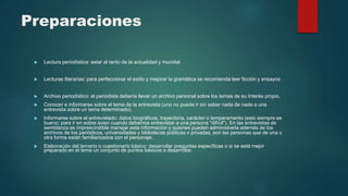 Preparaciones
 Lectura periodística: estar al tanto de la actualidad y mundial
 Lecturas literarias: para perfeccionar el estilo y mejorar la gramática se recomienda leer ficción y ensayos
 Archivo periodístico: el periodista debería llevar un archivo personal sobre los temas de su Interés propio.
 Conocer e informarse sobre el tema de la entrevista (uno no puede ir sin saber nada de nada a una
entrevista sobre un tema determinado).
 Informarse sobre el entrevistado: datos biográficos, trayectoria, carácter o temperamento (esto siempre es
bueno; para ir en sobre aviso cuando debamos entrevistar a una persona "difícil"). En las entrevistas de
semblanza es imprescindible manejar esta información y quienes pueden administrarla además de los
archivos de los periódicos, universidades y bibliotecas públicas o privadas, son las personas que de una u
otra forma están familiarizados con el personaje.
 Elaboración del temario o cuestionario básico: desarrollar preguntas específicas o si se está mejor
preparado en el tema un conjunto de puntos básicos a desarrollar.
 
