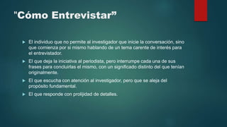 "Cómo Entrevistar”
 El individuo que no permite al investigador que inicie la conversación, sino
que comienza por si mismo hablando de un tema carente de interés para
el entrevistador.
 El que deja la iniciativa al periodista, pero interrumpe cada una de sus
frases para concluirlas el mismo, con un significado distinto del que tenían
originalmente.
 El que escucha con atención al investigador, pero que se aleja del
propósito fundamental.
 El que responde con prolijidad de detalles.
 